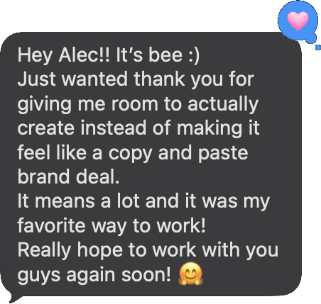 Text from Beeveekee: Just wanted thank you for giving me room to actually create instead of making it feel like a copy and paste brand deal. It was my favorite way to work!