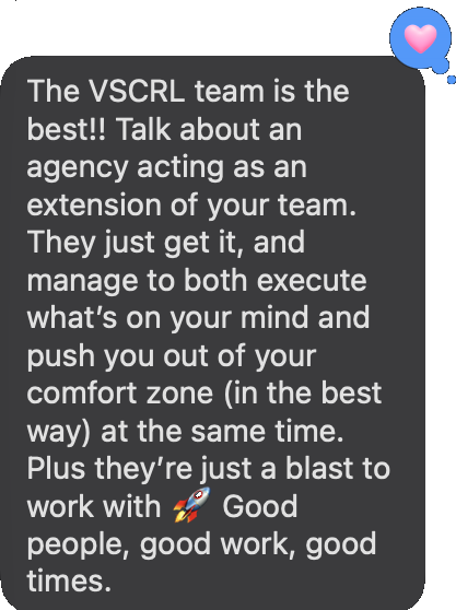 Text from Victoria at Acorns: The VSCRL team is the best!! Talk about an agency acting as an extension of your team. They just get it, and manage to both execute what's on your mind and push you out of your comfort zone (in the best way) at the same time. Plus they're just a blast to work with. Good people, good work, good times.